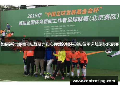 如何通过加强团队凝聚力和心理建设提升球队氛围迎战阿尔巴尼亚